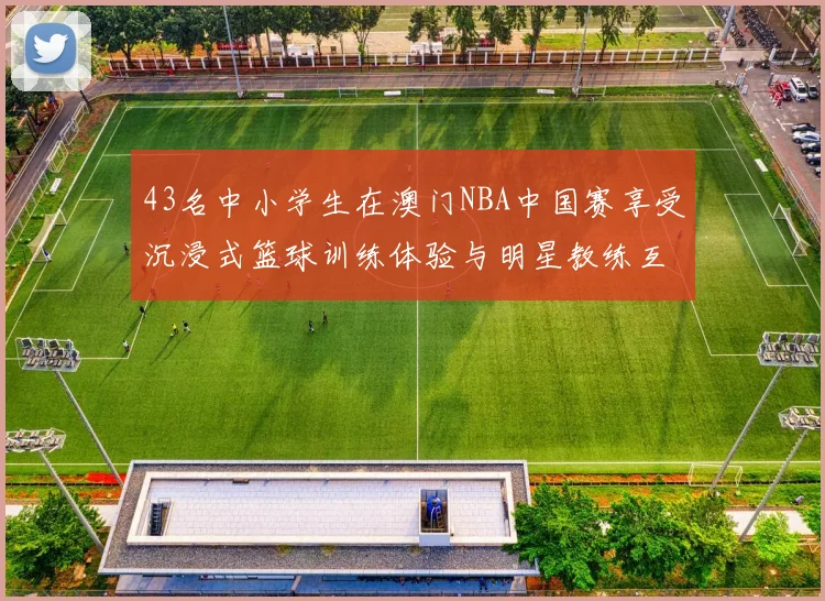 43名中小学生在澳门NBA中国赛享受沉浸式篮球训练体验与明星教练互动