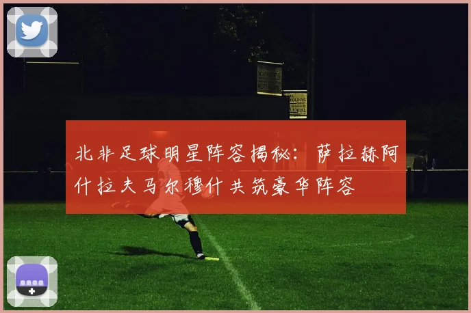 北非足球明星阵容揭秘：萨拉赫阿什拉夫马尔穆什共筑豪华阵容