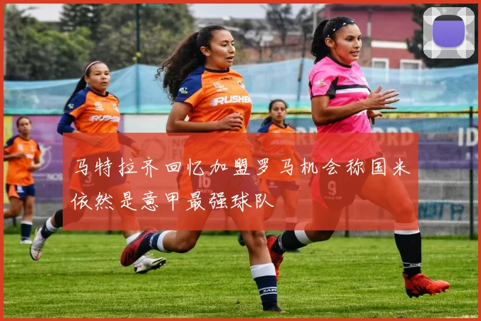 马特拉齐回忆加盟罗马机会称国米依然是意甲最强球队