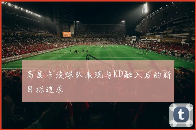乌度卡谈球队表现与KD融入后的新目标追求