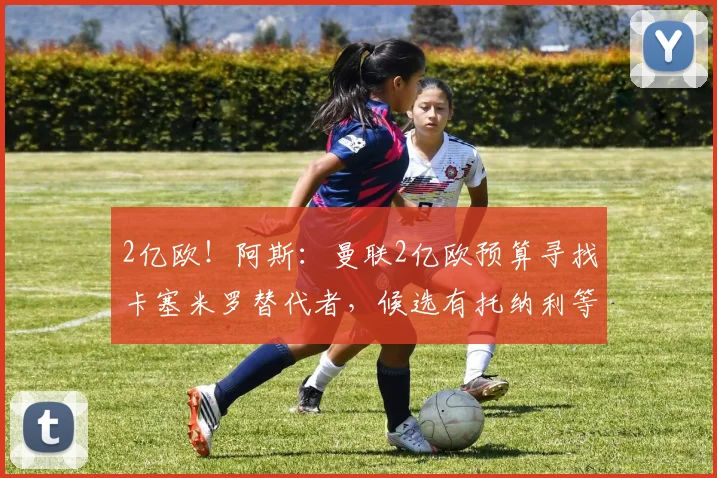 2亿欧！阿斯：曼联2亿欧预算寻找卡塞米罗替代者，候选有托纳利等