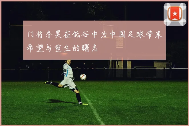 门将李昊在低谷中为中国足球带来希望与重生的曙光
