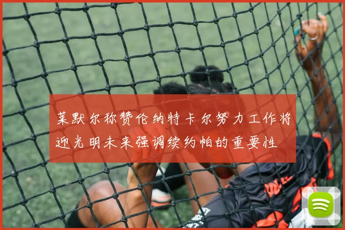 莱默尔称赞伦纳特卡尔努力工作将迎光明未来强调续约帕的重要性