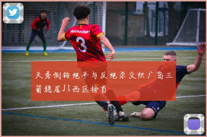 天秀倒钩绝平与反绝杀交织广岛三箭稳居J1西区榜首