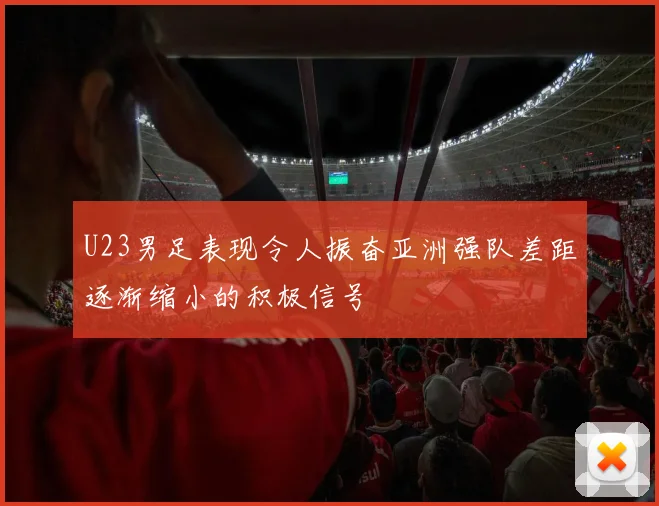 U23男足表现令人振奋亚洲强队差距逐渐缩小的积极信号