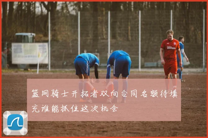 篮网骑士开拓者双向合同名额待填充谁能抓住这次机会