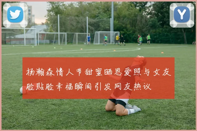 杨瀚森情人节甜蜜晒恩爱照与女友脸贴脸幸福瞬间引发网友热议