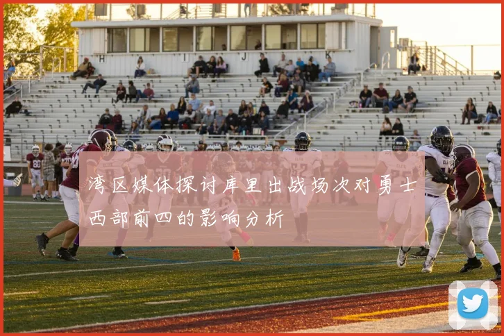 湾区媒体探讨库里出战场次对勇士西部前四的影响分析