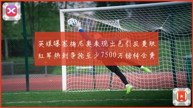 英媒曝塞梅尼奥表现出色引发曼联红军热刺争抢至少7500万镑转会费