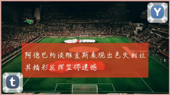 阿德巴约谈维金斯表现出色失利让其精彩发挥显得遗憾