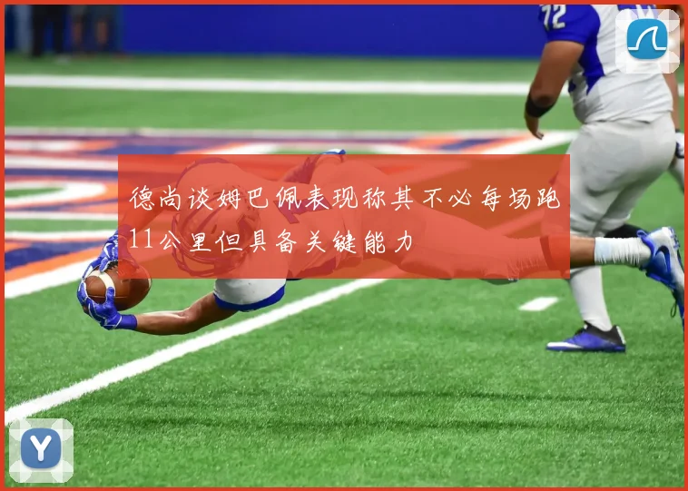 德尚谈姆巴佩表现称其不必每场跑11公里但具备关键能力