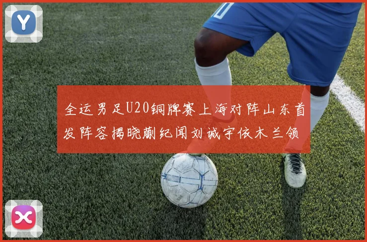 全运男足U20铜牌赛上海对阵山东首发阵容揭晓蒯纪闻刘诚宇依木兰领衔出战