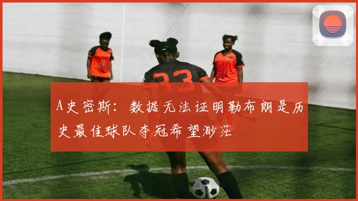 A史密斯：数据无法证明勒布朗是历史最佳球队夺冠希望渺茫