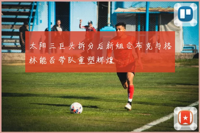 太阳三巨头拆分后新组合布克与格林能否带队重塑辉煌
