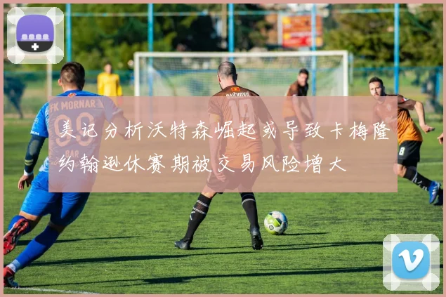 美记分析沃特森崛起或导致卡梅隆约翰逊休赛期被交易风险增大