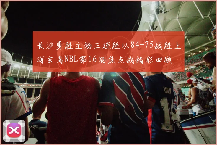 长沙勇胜主场三连胜以84-75战胜上海玄鸟NBL第16场焦点战精彩回顾