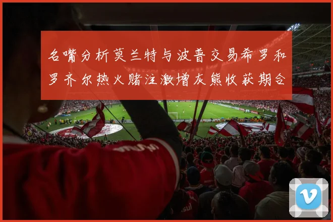 名嘴分析莫兰特与波普交易希罗和罗齐尔热火赌注激增灰熊收获期合同