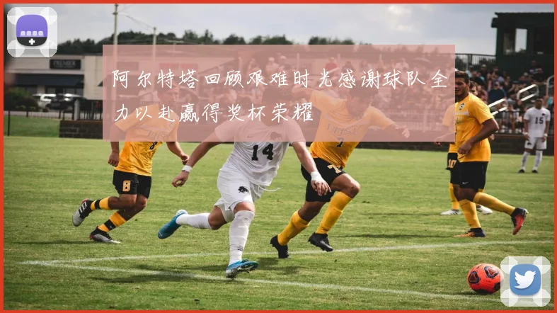 阿尔特塔回顾艰难时光感谢球队全力以赴赢得奖杯荣耀