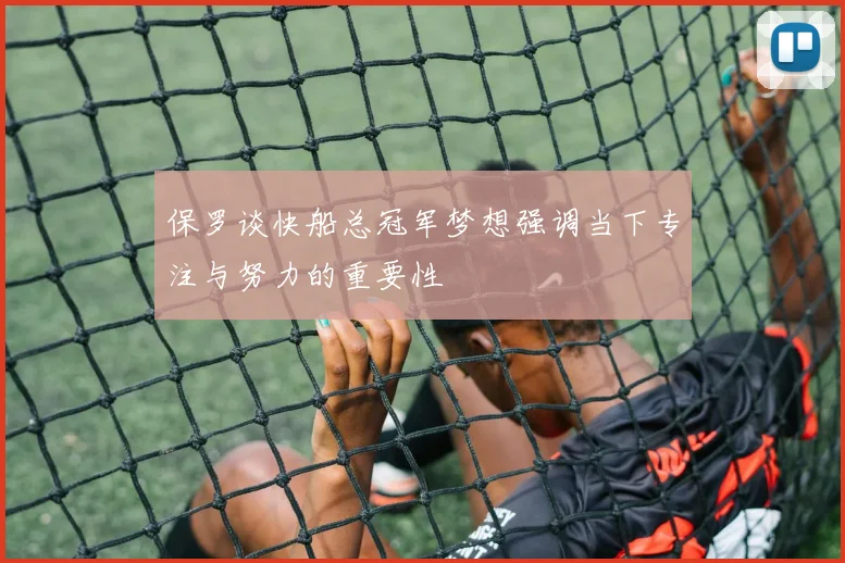 保罗谈快船总冠军梦想强调当下专注与努力的重要性
