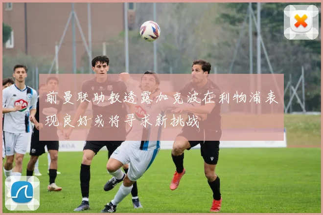 前曼联助教透露加克波在利物浦表现良好或将寻求新挑战