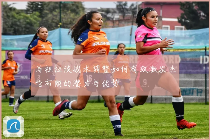 马祖拉谈战术调整如何有效激发杰伦布朗的潜力与优势