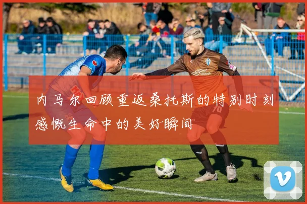 内马尔回顾重返桑托斯的特别时刻感慨生命中的美好瞬间