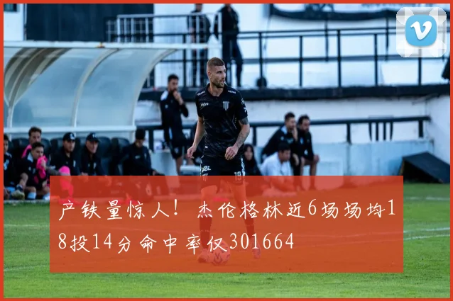 产铁量惊人！杰伦格林近6场场均18投14分命中率仅301664