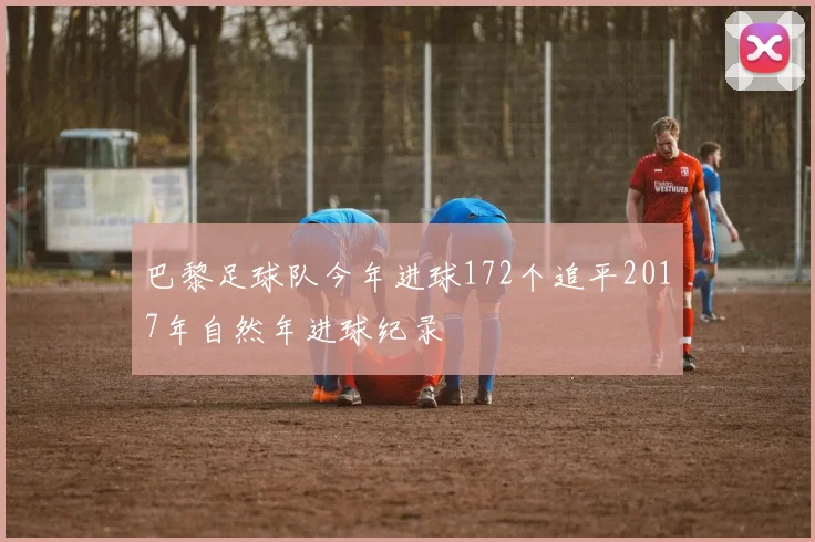 巴黎足球队今年进球172个追平2017年自然年进球纪录