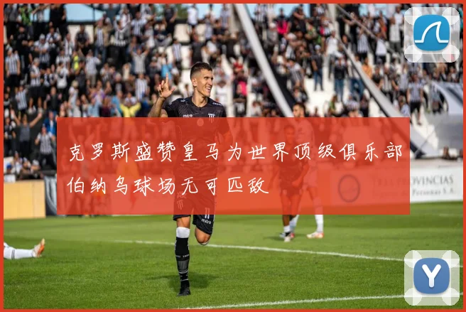 克罗斯盛赞皇马为世界顶级俱乐部伯纳乌球场无可匹敌