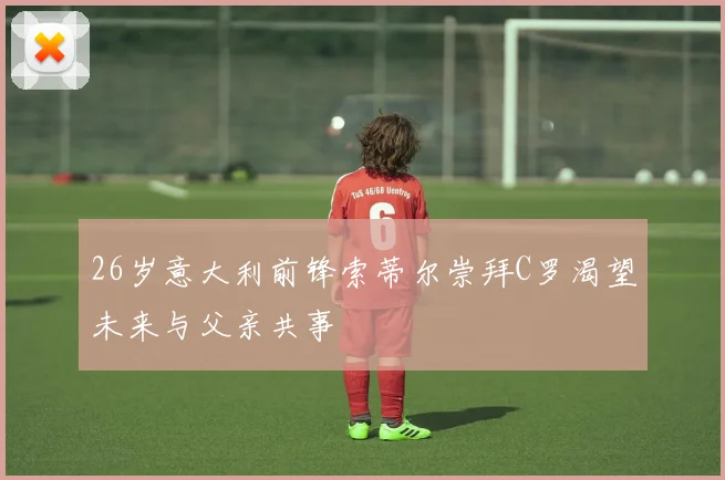 26岁意大利前锋索蒂尔崇拜C罗渴望未来与父亲共事
