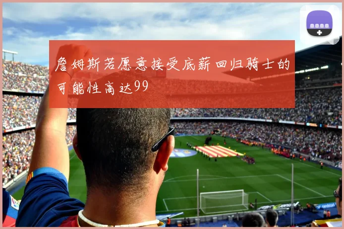 詹姆斯若愿意接受底薪回归骑士的可能性高达99