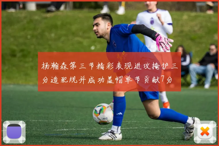 杨瀚森第三节精彩表现进攻掩护三分造犯规并成功盖帽单节贡献7分