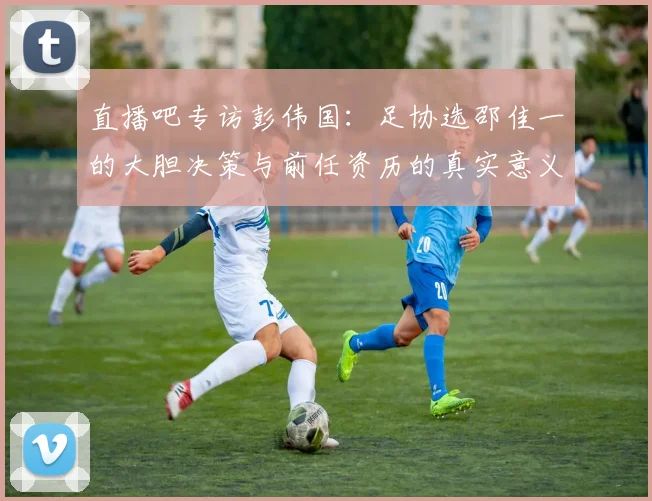 直播吧专访彭伟国：足协选邵佳一的大胆决策与前任资历的真实意义