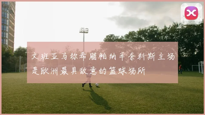 文班亚马称希腊帕纳辛奈科斯主场是欧洲最具敌意的篮球场所
