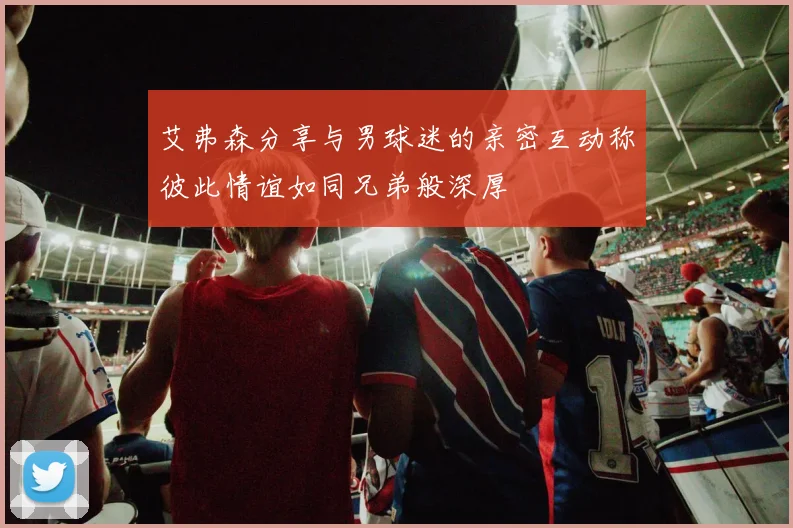 艾弗森分享与男球迷的亲密互动称彼此情谊如同兄弟般深厚