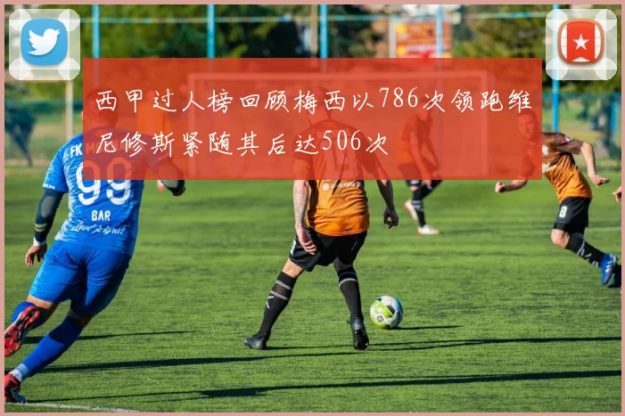西甲过人榜回顾梅西以786次领跑维尼修斯紧随其后达506次