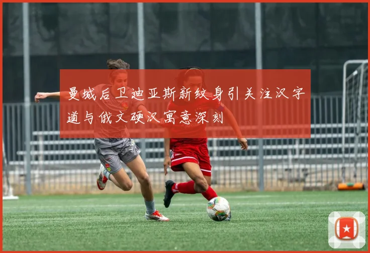 曼城后卫迪亚斯新纹身引关注汉字道与俄文硬汉寓意深刻