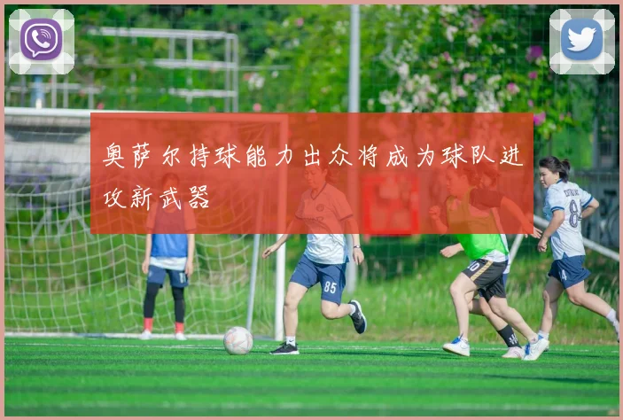 奥萨尔持球能力出众将成为球队进攻新武器