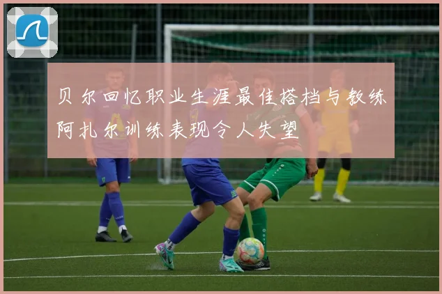 贝尔回忆职业生涯最佳搭档与教练阿扎尔训练表现令人失望