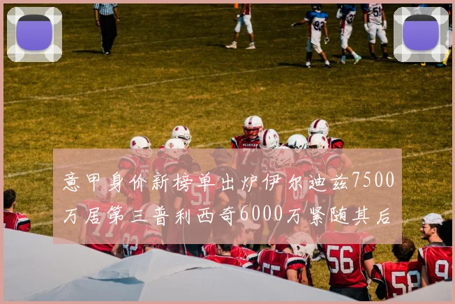 意甲身价新榜单出炉伊尔迪兹7500万居第三普利西奇6000万紧随其后