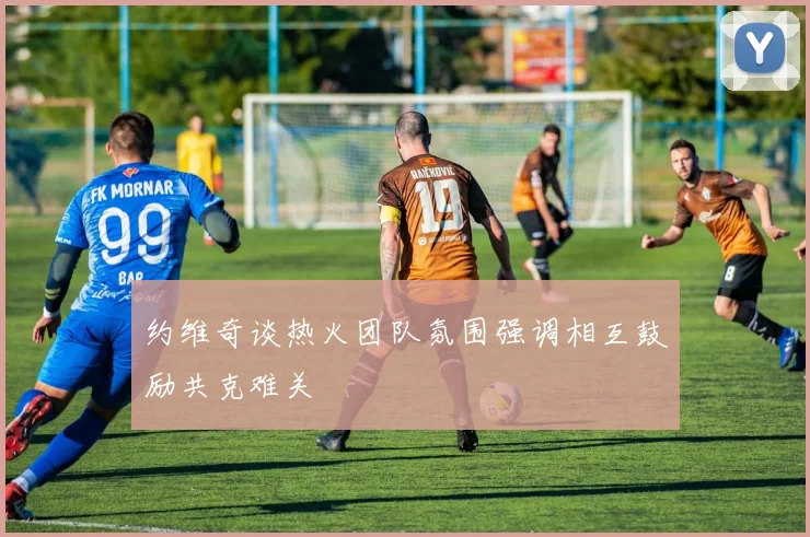约维奇谈热火团队氛围强调相互鼓励共克难关