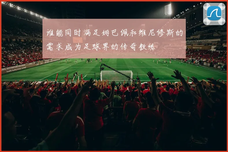 谁能同时满足姆巴佩和维尼修斯的需求成为足球界的传奇教练
