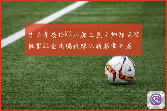 李正孝接任K2水原三星主帅郑正溶执掌K1全北现代球队新篇章开启