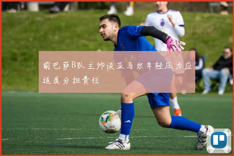 前巴萨B队主帅谈亚马尔年轻压力应适度分担责任